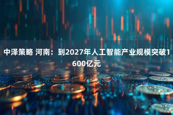 中泽策略 河南：到2027年人工智能产业规模突破1600亿元