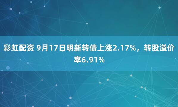 彩虹配资 9月17日明新转债上涨2.17%，转股溢价率6.91%