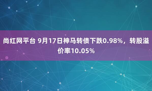 尚红网平台 9月17日神马转债下跌0.98%，转股溢价率10.05%