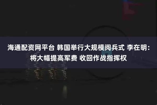 海通配资网平台 韩国举行大规模阅兵式 李在明：将大幅提高军费 收回作战指挥权
