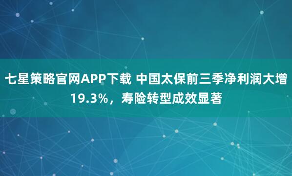 七星策略官网APP下载 中国太保前三季净利润大增19.3%，寿险转型成效显著