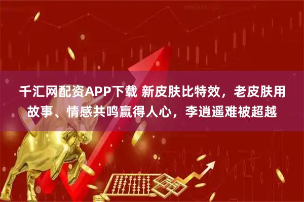 千汇网配资APP下载 新皮肤比特效，老皮肤用故事、情感共鸣赢得人心，李逍遥难被超越