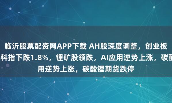 临沂股票配资网APP下载 AH股深度调整，创业板跌超3%，恒科指下跌1.8%，锂矿股领跌，AI应用逆势上涨，碳酸锂期货跌停