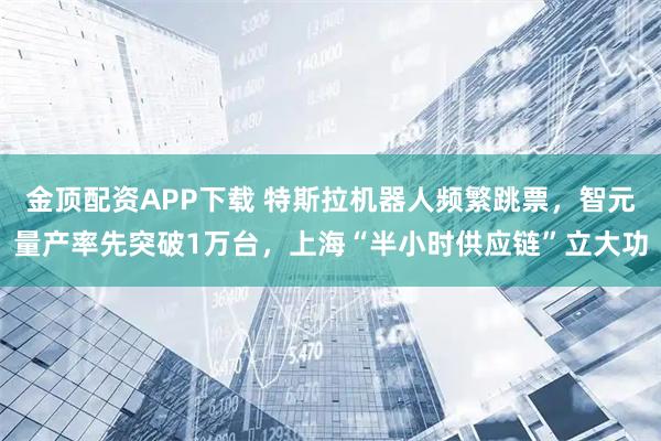金顶配资APP下载 特斯拉机器人频繁跳票，智元量产率先突破1万台，上海“半小时供应链”立大功