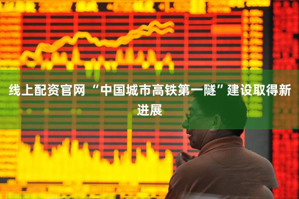 线上配资官网 “中国城市高铁第一隧”建设取得新进展