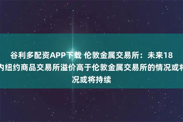 谷利多配资APP下载 伦敦金属交易所：未来18个月内纽约商品交易所溢价高于伦敦金属交易所的情况或将持续