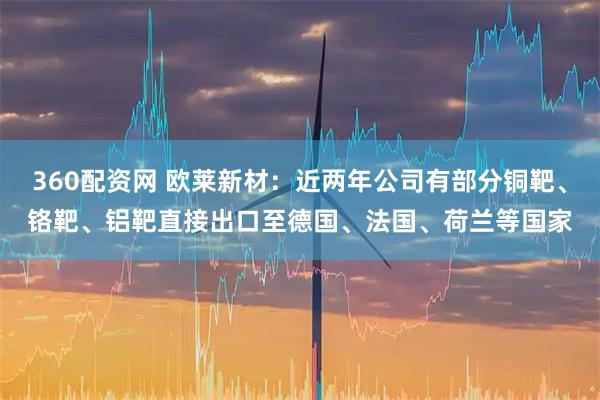 360配资网 欧莱新材：近两年公司有部分铜靶、铬靶、铝靶直接出口至德国、法国、荷兰等国家