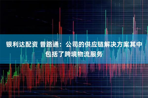 银利达配资 普路通：公司的供应链解决方案其中包括了跨境物流服务