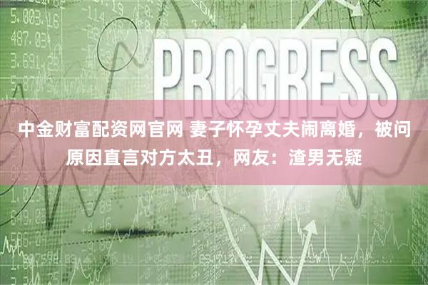 中金财富配资网官网 妻子怀孕丈夫闹离婚，被问原因直言对方太丑，网友：渣男无疑