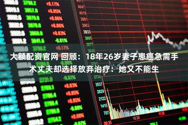 大额配资官网 回顾：18年26岁妻子患癌急需手术丈夫却选择放弃治疗：她又不能生