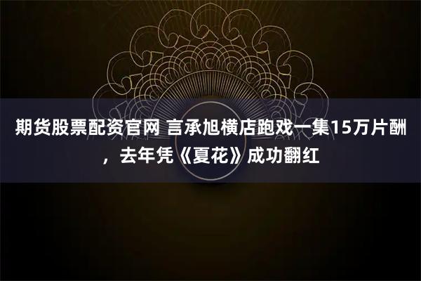 期货股票配资官网 言承旭横店跑戏一集15万片酬，去年凭《夏花》成功翻红