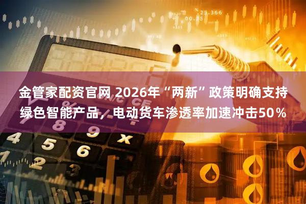 金管家配资官网 2026年“两新”政策明确支持绿色智能产品，电动货车渗透率加速冲击50％