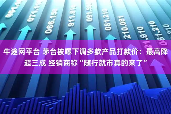 牛途网平台 茅台被曝下调多款产品打款价：最高降超三成 经销商称“随行就市真的来了”