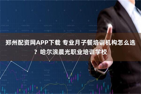 郑州配资网APP下载 专业月子餐培训机构怎么选？哈尔滨晨光职业培训学校