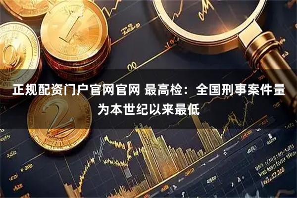 正规配资门户官网官网 最高检：全国刑事案件量为本世纪以来最低