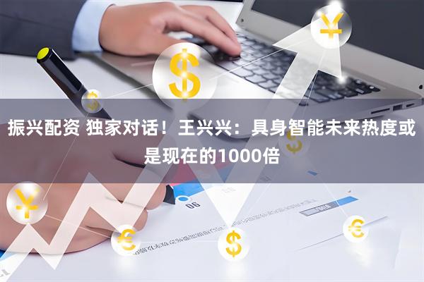 振兴配资 独家对话！王兴兴：具身智能未来热度或是现在的1000倍