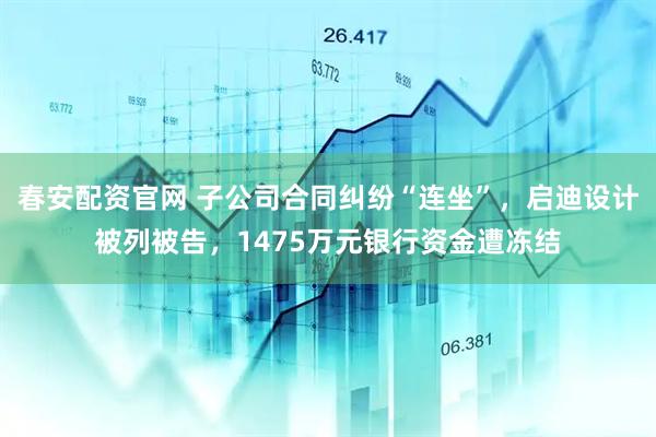 春安配资官网 子公司合同纠纷“连坐”，启迪设计被列被告，1475万元银行资金遭冻结