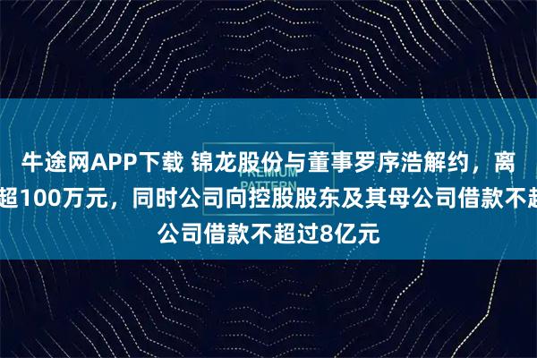 牛途网APP下载 锦龙股份与董事罗序浩解约，离职补偿不超100万元，同时公司向控股股东及其母公司借款不超过8亿元