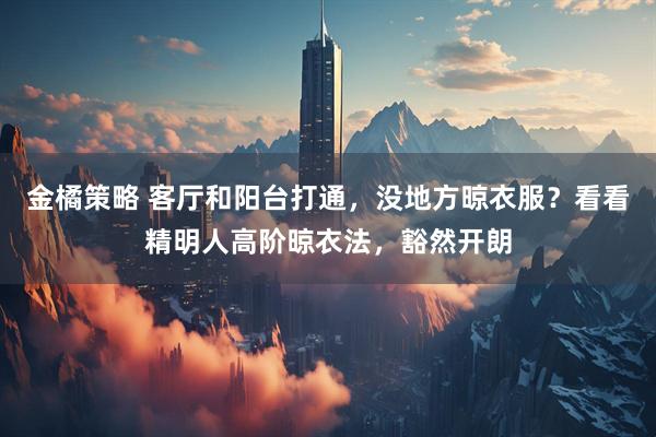 金橘策略 客厅和阳台打通,没地方晾衣服?看看精明人高阶晾衣法,豁然开朗
