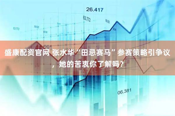 盛康配资官网 张水华“田忌赛马”参赛策略引争议,她的苦衷你了解吗?