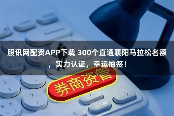 股讯网配资APP下载 300个直通襄阳马拉松名额,实力认证,幸运抽签!