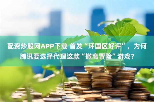 配资炒股网APP下载 首发“环国区好评”，为何腾讯要选择代理这款“撤离冒险”游戏？