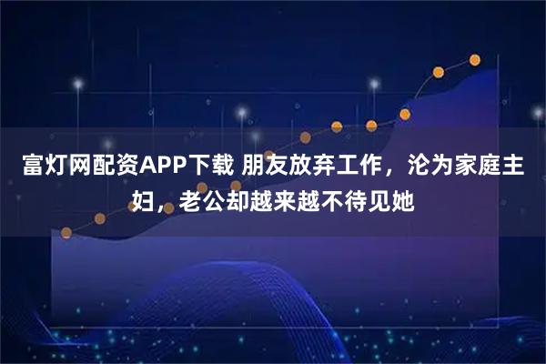 富灯网配资APP下载 朋友放弃工作，沦为家庭主妇，老公却越来越不待见她