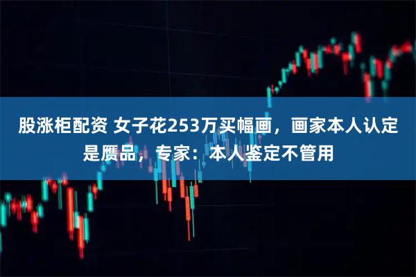 股涨柜配资 女子花253万买幅画，画家本人认定是赝品，专家：本人鉴定不管用