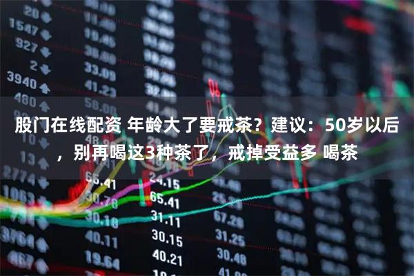 股门在线配资 年龄大了要戒茶？建议：50岁以后，别再喝这3种茶了，戒掉受益多 喝茶