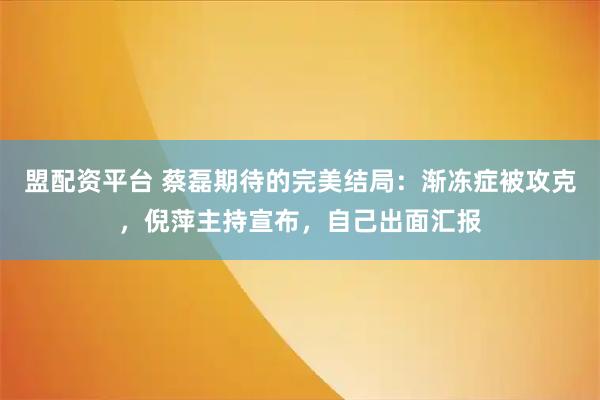 盟配资平台 蔡磊期待的完美结局：渐冻症被攻克，倪萍主持宣布，自己出面汇报